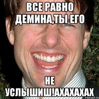 все равно демина,ты его не услышиш!ахахахах