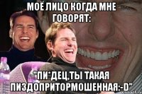 моё лицо когда мне говорят: "Пи*дец,ты такая Пиздопритормошенная:-D"