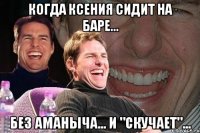 когда ксения сидит на баре... без аманыча... и "скучает"...