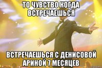 то чувство когда встречаешься встречаешься с Денисовой Ариной 7 месяцев