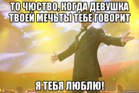 То чюство, когда девушка твоей мечьты тебе говорит Я ТЕБЯ ЛЮБЛЮ!