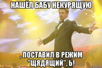 Нашёл бабу некурящую , поставил в режим "щядящий", Ь!