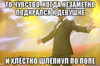 То чувство, когда незаметно подкрался к девушке и хлёстко шлёпнул по попе