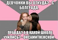 - Девчонки вы откуда? - С Болграда. - Правда? А в какой школе учились? - Оксамитненской.