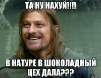 Та ну нахуй!!!! В натуре в шоколадный цех дала???