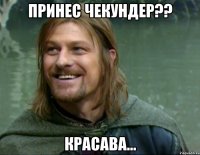 Принес чекундер?? Красава...