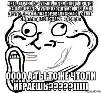 Лето, играем в футбол, ждем когда придет наша очередь, тут приходит мой отец, мы друг с другом поздоровались , а он стоит смотрит на Эльдара и говорит ОООО а ты тоже чтоли играешь?????)))))