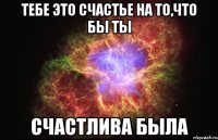 Тебе это счастье на то,что бы ты Счастлива была