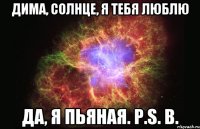 Дима, солнце, я тебя люблю Да, я пьяная. P.S. В.