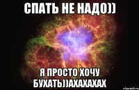 Спать не надо)) Я просто хочу бухать))ахахахах