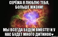 Серёжа я люблю тебя, больше жизни! Мы всегда будем вместе! и у нас будет много дитинок♥