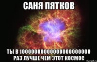 САНЯ ПЯТКОВ ТЫ В 10000000000000000000000 РАЗ ЛУЧШЕ ЧЕМ ЭТОТ КОСМОС