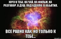 Хочу к тебе. на чай. на фильм. на разговор. в душ. под одеяло. в объятия. все равно как, но только к тебе...