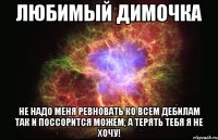 Любимый Димочка не надо меня ревновать ко всем дебилам так и поссорится можем, а терять тебя я не хочу!