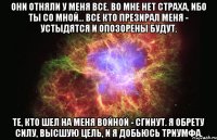 Они отняли у меня все. Во мне нет страха, ибо ты со мной... Все кто презирал меня - устыдятся и опозорены будут. Те, кто шел на меня войной - сгинут. Я обрету силу, высшую цель, и я добьюсь триумфа.