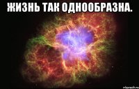 Жизнь так однообразна. 