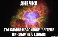 Анечка Ты самая красивая!!! Я тебя никому не отдам!!!