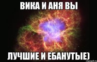 ВИКА И АНЯ ВЫ ЛУЧШИЕ И ЕБАНУТЫЕ)