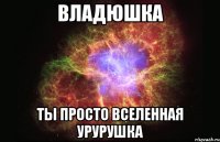 Владюшка ты просто вселенная урурушка