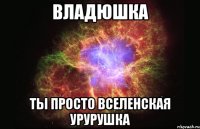 Владюшка ты просто вселенская урурушка