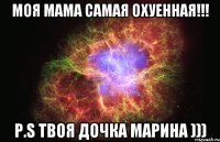 Моя мама самая охуенная!!! P.S твоя дочка Марина )))