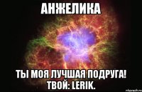 Анжелика Ты моя лучшая подруга! Твой: Lerik.