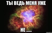 Ты Ведь меня уже не ......