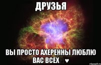 Друзья Вы просто ахеренны люблю вас всех♡♥