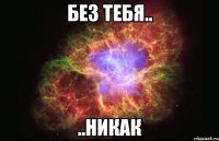 без тебя.. ..никак