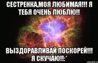 Сестренка,моя любимая!!! Я тебя очень люблю!! ВЫЗДОРАВЛИВАЙ ПОСКОРЕЙ!!! Я СКУЧАЮ!!:*