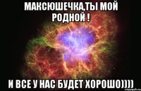 Максюшечка,ты мой родной ! И все у нас будет ХОРОШО))))