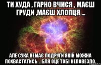 Ти худа , гарно вчися , маєш груди ,маєш хлопця ... але сука немає подруги якій можна похвастатись .. бля оце тобі неповезло.