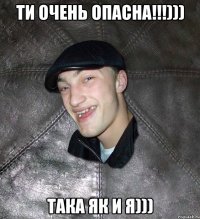 Ти Очень Опасна!!!))) Така як и я)))