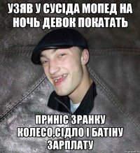 узяв у сусіда мопед на ночь девок покатать приніс зранку колесо,сідло і батіну зарплату