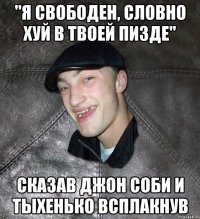 "Я свободен, словно хуй в твоей пизде" сказав джон соби и тыхенько всплакнув