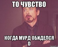 То чувство Когда мурд обиделся D