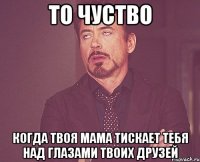 то чуство когда твоя мама тискает тебя над глазами твоих друзей