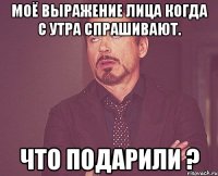 Моё выражение лица когда с утра спрашивают. Что подарили ?