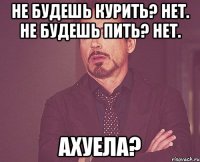 Не будешь курить? Нет. Не будешь пить? Нет. Ахуела?