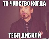 то чувство когда тебя дибили