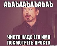 аъаъааъаъаъаъ чисто надо его имя посмотреть просто