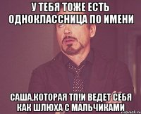 У тебя тоже есть одноклассница по имени Саша,которая ТП!И ВЕДЕТ СЕБЯ КАК ШЛЮХА С МАЛЬЧИКАМИ