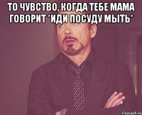 То чувство, когда тебе мама говорит *иди посуду мыть* 