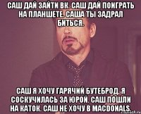 саш дай зайти вк. саш дай поиграть на планшете. саша ты задрал биться. саш я хочу гарячий бутеброд. я соскучилась за юрой. саш пошли на каток. саш не хочу в Macdonals.