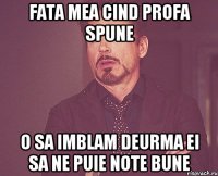 Fata mea cind profa spune o sa imblam deurma ei sa ne puie note bune