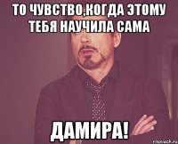 То чувство,когда этому тебя научила сама дамира!