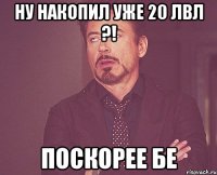 Ну накопил уже 20 лвл ?! Поскорее бе