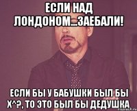 ЕСЛИ НАД ЛОНДОНОМ...ЗАЕБАЛИ! ЕСЛИ БЫ У БАБУШКИ БЫЛ БЫ Х^?, ТО ЭТО БЫЛ БЫ ДЕДУШКА