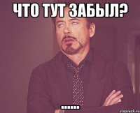 ЧТО ТУТ ЗАБЫЛ? ......