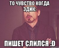 то чувство когда эдик: пишет слился :D